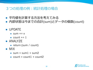 ３つの処理理の例例：統計処理理の場合
l  平均値を計算する⽅方法を考えてみる
l  内部状態は今までの合計(sum)とデータの個数(count)
l  UPDATE
l  sum += x
l  count += 1
l  ANALYZE
l  return (sum / count)
l  MIX
l  sum = sum1 + sum2
l  count = count1 + count2
38	
 