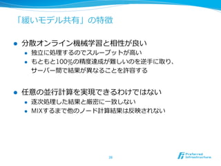 「緩いモデル共有」の特徴
l  分散オンライン機械学習と相性が良良い
l  独⽴立立に処理理するのでスループットが⾼高い
l  もともと100%の精度度達成が難しいのを逆⼿手に取り、
サーバー間で結果が異異なることを許容する
l  任意の並⾏行行計算を実現できるわけではない
l  逐次処理理した結果と厳密に⼀一致しない
l  MIXするまで他のノード計算結果は反映されない
39	
 