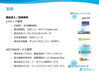 実績 　 　
製品導⼊入／技術提供
l メディア業界
Ø  ⽇日経BP 　全社横断検索索
Ø  朝⽇日新聞社 　公式ニュースサイトasahi.com
Ø  株式会社インプレスビジネスメディア
Ø  ⽇日本放送協会 　NHKニュース
Ø  株式会社電通 　ザッピングエンジン「XAPPY」
l EC/Webサービス業界
Ø  株式会社イプロス 　製造技術データベースサイト
Ø  国⽴立立情報学研究所 　図書情報サービスWebcat  Plus
Ø  株式会社エフルート 　モバイル検索索サービス
Ø  株式会社はてな 　ソーシャルブックマークサービス
4
 