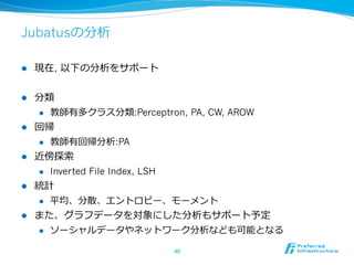 Jubatusの分析
l  現在, 以下の分析をサポート
l  分類
l  教師有多クラス分類:Perceptron, PA, CW, AROW
l  回帰
l  教師有回帰分析:PA
l  近傍探索索
l  Inverted File Index, LSH
l  統計
l  平均、分散、エントロピー、モーメント
l  また、グラフデータを対象にした分析もサポート予定
l  ソーシャルデータやネットワーク分析なども可能となる
40	
 