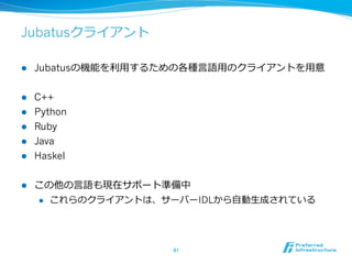 Jubatusクライアント
l  Jubatusの機能を利利⽤用するための各種⾔言語⽤用のクライアントを⽤用意
l  C++
l  Python
l  Ruby
l  Java
l  Haskel
l  この他の⾔言語も現在サポート準備中
l  これらのクライアントは、サーバーIDLから⾃自動⽣生成されている
41	
 