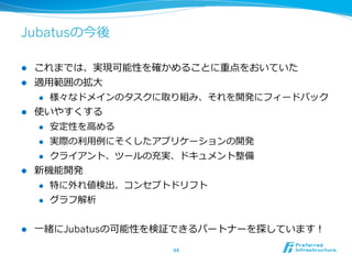 Jubatusの今後
l  これまでは、実現可能性を確かめることに重点をおいていた
l  適⽤用範囲の拡⼤大
l  様々なドメインのタスクに取り組み、それを開発にフィードバック
l  使いやすくする
l  安定性を⾼高める
l  実際の利利⽤用例例にそくしたアプリケーションの開発
l  クライアント、ツールの充実、ドキュメント整備
l  新機能開発
l  特に外れ値検出、コンセプトドリフト
l  グラフ解析
l  ⼀一緒にJubatusの可能性を検証できるパートナーを探しています！
44	
 