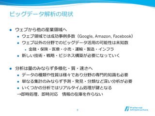 ビッグデータ解析の現状
l  ウェブから他の産業領領域へ
l  ウェブ領領域では成功事例例多数（Google, Amazon, Facebook）
l  ウェブ以外の分野でのビッグデータ活⽤用の可能性は未知数
l  ⾦金金融・保険・医療療・⼩小売・運輸・製造・インフラ
l  新しい技術・戦略略・ビジネス構築が必要になっていく
l  分析は量量のみならず多様化・質・速さへ
l  データの種類や性質は様々であり分野の専⾨門的知識識も必要
l  単なる集計のみならず予測・発⾒見見・分類など深い分析が必要
l  いくつかの分析ではリアルタイム処理理が鍵となる
→即時処理理、即時対応 　情報の在庫を作らない
8	
 