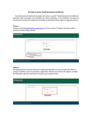 Inscrição no portal “Saúde Baseada em Evidências”

   Os profissionais de saúde interessados em acessar o portal “Saúde Baseada em Evidências”
precisam estar vinculados aos conselhos de classe referentes à sua profissão. De posse do
número de inscrição nos respectivos conselhos, o profissional deve seguir os seguintes passos:


Passo 1:
Acessar o site http://periodicos.saude.gov.br e clicar no menu “Cadastro de novo usuário”,
conforme ilustra a figura abaixo:




Passo 2:
Na etapa seguinte, ele deve selecionar a sigla correspondente ao seu conselho de classe no
campo “Conselho” (como no exemplo a sigla CFO), informar seu número de registro, Unidade
da Federação, data de nascimento e avançar para a próxima fase.
 