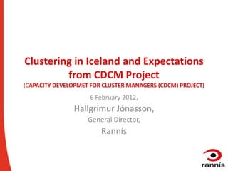 Clustering in Iceland and Expectations
         from CDCM Project
(CAPACITY DEVELOPMET FOR CLUSTER MANAGERS (CDCM) PROJECT)
                    6 February 2012,
               Hallgrímur Jónasson,
                    General Director,
                        Rannís
 