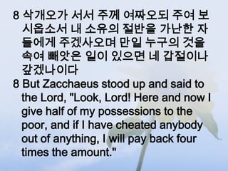 8 삭개오가 서서 주께 여짜오되 주여 보
  시옵소서 내 소유의 절반을 가난한 자
  들에게 주겠사오며 만일 누구의 것을
  속여 빼앗은 일이 있으면 네 갑절이나
  갚겠나이다
8 But Zacchaeus stood up and said to
  the Lord, "Look, Lord! Here and now I
  give half of my possessions to the
  poor, and if I have cheated anybody
  out of anything, I will pay back four
  times the amount."
 
