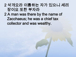 2 삭개오라 이름하는 자가 있으니 세리
  장이요 또한 부자라
2 A man was there by the name of
  Zacchaeus; he was a chief tax
  collector and was wealthy.
 