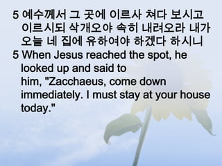 5 예수께서 그 곳에 이르사 쳐다 보시고
  이르시되 삭개오야 속히 내려오라 내가
  오늘 네 집에 유하여야 하겠다 하시니
5 When Jesus reached the spot, he
  looked up and said to
  him, "Zacchaeus, come down
  immediately. I must stay at your house
  today."
 