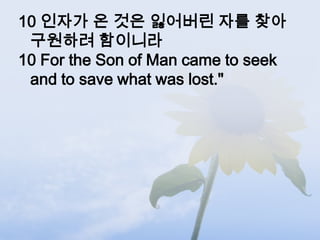 10 인자가 온 것은 잃어버린 자를 찾아
 구원하려 함이니라
10 For the Son of Man came to seek
 and to save what was lost."
 
