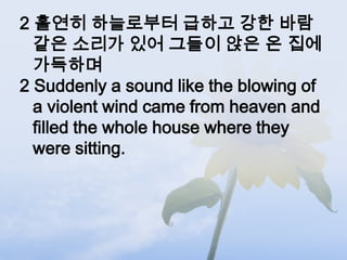 2 홀연히 하늘로부터 급하고 강한 바람
  같은 소리가 있어 그들이 앉은 온 집에
  가득하며
2 Suddenly a sound like the blowing of
  a violent wind came from heaven and
  filled the whole house where they
  were sitting.
 