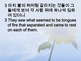 3 마치 불의 혀처럼 갈라지는 것들이 그
  들에게 보여 각 사람 위에 하나씩 임하
  여 있더니
3 They saw what seemed to be tongues
  of fire that separated and came to rest
  on each of them.
 