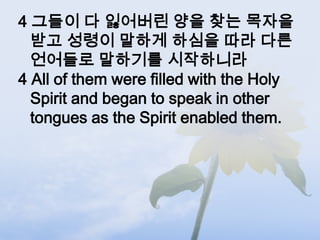 4 그들이 다 잃어버린 양을 찾는 목자을
  받고 성령이 말하게 하심을 따라 다른
  언어들로 말하기를 시작하니라
4 All of them were filled with the Holy
  Spirit and began to speak in other
  tongues as the Spirit enabled them.
 