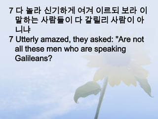 7 다 놀라 신기하게 여겨 이르되 보라 이
  말하는 사람들이 다 갈릴리 사람이 아
  니냐
7 Utterly amazed, they asked: "Are not
  all these men who are speaking
  Galileans?
 