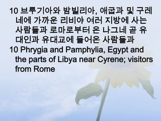 10 브루기아와 밤빌리아, 애굽과 및 구레
 네에 가까운 리비야 여러 지방에 사는
 사람들과 로마로부터 온 나그네 곧 유
 대인과 유대교에 들어온 사람들과
10 Phrygia and Pamphylia, Egypt and
 the parts of Libya near Cyrene; visitors
 from Rome
 