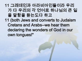 11 그레데인과 아라비아인들이라 우리
 가 다 우리의 각 언어로 하나님의 큰 일
 을 말함을 듣는도다 하고
11 (both Jews and converts to Judaism
 Cretans and Arabs--we hear them
 declaring the wonders of God in our
 own tongues!"
 