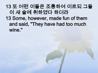 13 또 어떤 이들은 조롱하여 이르되 그들
 이 새 술에 취하였다 하더라
13 Some, however, made fun of them
 and said, "They have had too much
 wine."
 