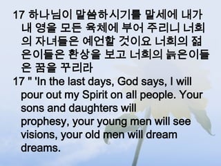 17 하나님이 말씀하시기를 말세에 내가
 내 영을 모든 육체에 부어 주리니 너희
 의 자녀들은 예언할 것이요 너희의 젊
 은이들은 환상을 보고 너희의 늙은이들
 은 꿈을 꾸리라
17 " 'In the last days, God says, I will
 pour out my Spirit on all people. Your
 sons and daughters will
 prophesy, your young men will see
 visions, your old men will dream
 dreams.
 