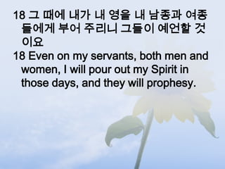 18 그 때에 내가 내 영을 내 남종과 여종
 들에게 부어 주리니 그들이 예언할 것
 이요
18 Even on my servants, both men and
 women, I will pour out my Spirit in
 those days, and they will prophesy.
 