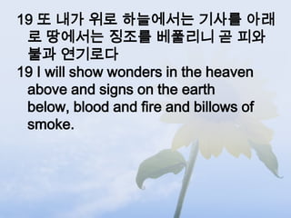 19 또 내가 위로 하늘에서는 기사를 아래
 로 땅에서는 징조를 베풀리니 곧 피와
 불과 연기로다
19 I will show wonders in the heaven
 above and signs on the earth
 below, blood and fire and billows of
 smoke.
 