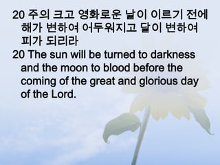 20 주의 크고 영화로운 날이 이르기 전에
 해가 변하여 어두워지고 달이 변하여
 피가 되리라
20 The sun will be turned to darkness
 and the moon to blood before the
 coming of the great and glorious day
 of the Lord.
 