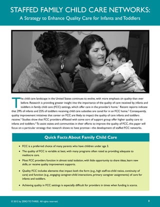 Staffed Family Child Care Networks:
        A Strategy to Enhance Quality Care for Infants and Toddlers




T
         he child care landscape in the United States continues to evolve, with more emphasis on quality than ever
         before. Research is providing greater insight into the importance of the quality of care received by infants and
         toddlers in family child care (FCC) settings, which offer care in the provider’s home.1 Recent reports indicate
that 29% of infants and 25% of toddlers receiving child care subsidies are cared for in an FCC home.2 Consequently,
quality improvement initiatives that center on FCC are likely to impact the quality of care infants and toddlers
receive.3 Studies show that FCC providers affiliated with some sort of support group offer higher quality care to
infants and toddlers.4 To assist states and communities in their efforts to improve the quality of FCC, this paper will
focus on a particular strategy that research shows to have promise—the development of staffed FCC networks.


                               Quick Facts About Family Child Care

       •	 FCC is a preferred choice of many parents who have children under age 3.
       •	 The quality of FCC is variable at best, with many programs often rated as providing adequate to
          mediocre care.
       •	 Most FCC providers function in almost total isolation, with little opportunity to share ideas, learn new
          skills, or receive quality improvement supports.

       •	 Quality FCC includes elements that impact both the form (e.g., high staff-to-child ratios, continuity of
          care) and function (e.g., engaging caregiver-child interactions, primary caregiver assignments) of care for
          infants and toddlers.

       •	 Achieving quality in FCC settings is especially difficult for providers in times when funding is scarce.




© 2012 by ZERO TO THREE. All rights reserved.                                                                               1
 