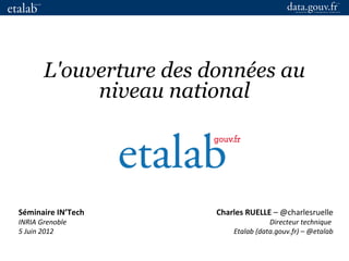 Charles RUELLE – @charlesruelle
Directeur technique
Etalab (data.gouv.fr) – @etalab
L'ouverture des données au
niveau national
Séminaire IN’Tech
INRIA Grenoble
5 Juin 2012
 