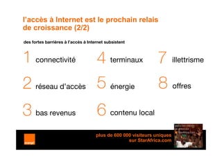 l’accès à Internet est le prochain relais
de croissance (2/2)
des fortes barrières à l’accès à Internet subsistent



1 connectivité                       4 terminaux 7 illettrisme
2 réseau d’accès                     5 énergie 8 offres
3 bas revenus                        6 contenu local
                                     plus de 600 000 visiteurs uniques
                                                   sur StarAfrica.com
                                                                         11
 