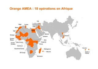 Orange AMEA : 18 opérations en Afrique


                                                 Irak

                  Niger       Tunisie
                                         Liban
          Maroc

                                        Égypte
     Mali

                                                                   Bahreïn
Sénégal
                                                                                 Vietnam
                                                                Jordanie
Guinée
Bissau                                                           RCA
                                                          Ouganda
 Guinée Côte d’Ivoire
 Conakry                                                Kenya
              Cameroun
                                                                                           Vanuatu
          Equatorial Guinea                                       Madagascar

                                                                       Maurice                 Wallis &
                    DR Congo
                                                                                               Futuna

                                                 Botswana




                                                                                            14
 