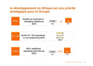 le développement en Afrique est une priorité
stratégique pour le Groupe

            double our revenues in
  €7bn       emerging markets by        3,4bn
                                                 x2       7bn
                     2015               2009              2015




 #1 / #2   be the #1 / #2 everywhere
             in our footprint by 2015




               +50% additional
 +50%        operating cash flow by     0,7bn   +50%    1bn
                      2013              2010            2013




                                                       confidential Group France Télécom   16
 