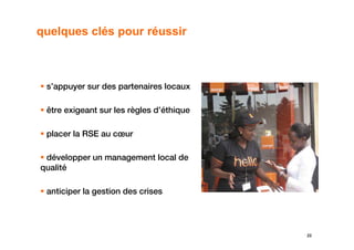 quelques clés pour réussir



 s’appuyer sur des partenaires locaux

 être exigeant sur les règles d’éthique

 placer la RSE au cœur

 développer un management local de
qualité

 anticiper la gestion des crises




                                          22
 