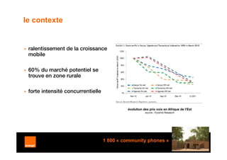 le contexte


 ralentissement de la croissance
 mobile

 60% du marché potentiel se
 trouve en zone rurale

 forte intensité concurrentielle


                                            évolution des prix voix en Afrique de l’Est
                                                       source : Pyramid Research




                                   1 800 « community phones »
                                                                                          9
 