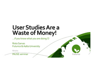 User	
  Studies	
  Are	
  a	
  
Waste	
  of	
  Money! 	
  	
  
…if	
  you	
  know	
  what	
  you	
  are	
  doing	
  J	
  
Risto	
  Sarvas	
  
Futurice	
  &	
  Aalto	
  University	
  
	
  6/12/12	
  
INUSE	
  seminar	
  
 