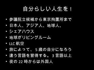自分らしい人生を !
•   参議院立候補から東京拘置所まで
•   日本人、アジア人、地球人、
•   シェアハウス
•   地球がリビングルーム
•   LLC 航空
•   旅によって、 5 歳の自分になろう
•   違う言語を習得する。 3 言語以上
•   夜の 22 時からは外国人
 