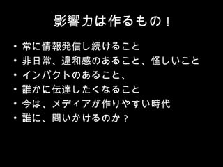 影響力は作るもの !
•   常に情報発信し続けること
•   非日常、違和感のあること、怪しいこと
•   インパクトのあること、
•   誰かに伝達したくなること
•   今は、メディアが作りやすい時代
•   誰に、問いかけるのか ?
 