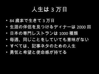 人生は 3 万日
•   84 歳まで生きて 3 万日
•   生涯の伴侶を見つけるディナーは 2000 回
•   日本の専門レストランは 1000 種類
•   毎週、同じことをしていても意味がない
•   すべては、記事ネタのための人生
•   勇気と希望と使命感が持てる
 