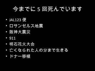 今までに 5 回死んでいます
•   JAL123 便
•   ロサンゼルス地震
•   阪神大震災
•   911
•   明石花火大会
•   亡くなられた人の分まで生きる
•   ドナー移植
 