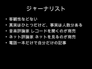 ジャーナリスト
•   客観性などない
•   真実はひとつだけど、事実は人数分ある
•   音楽評論家 レコードを聞くのが商売
•   ネット評論家 ネットを見るのが商売
•   電話一本だけで自分だけの記事
 