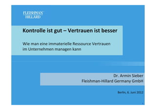 Kontrolle ist gut – Vertrauen ist besser

Wie man eine immaterielle Ressource Vertrauen
im Unternehmen managen kann




                                               Dr. Armin Sieber
                              Fleishman-Hillard Germany GmbH

                                                 Berlin, 6. Juni 2012


                                                                    1
 