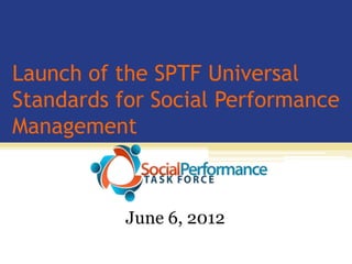 Launch of the SPTF Universal
Standards for Social Performance
Management



           June 6, 2012
 