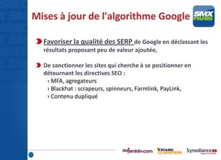 Mises à jour de l'algorithme Google
Favoriser la qualité des SERP de Google en déclassant les
résultats proposant peu de valeur ajoutée,
De sanctionner les sites qui cherche à se positionner en
détournant les directives SEO :
› MFA, agregateurs
› Blackhat : scrapeurs, spinneurs, Farmlink, PayLink,
› Contenu dupliqué
 