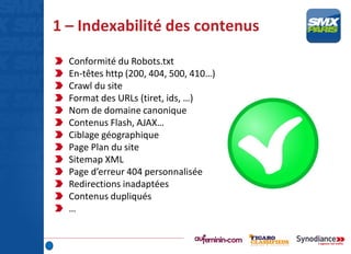1 – Indexabilité des contenus
Conformité du Robots.txt
En-têtes http (200, 404, 500, 410…)
Crawl du site
Format des URLs (tiret, ids, …)
Nom de domaine canonique
Contenus Flash, AJAX…
Ciblage géographique
Page Plan du site
Sitemap XML
Page d’erreur 404 personnalisée
Redirections inadaptées
Contenus dupliqués
…
 