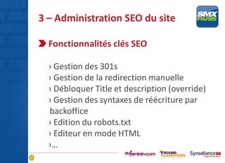 3 – Administration SEO du site
Fonctionnalités clés SEO
› Gestion des 301s
› Gestion de la redirection manuelle
› Débloquer Title et description (override)
› Gestion des syntaxes de réécriture par
backoffice
› Edition du robots.txt
› Editeur en mode HTML
›…
 