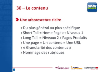 30 – Le contenu
Une arborescence claire
› Du plus général au plus spécifique
› Short Tail = Home Page et Niveaux 1
› Long Tail = Niveaux 2 / Pages Produits
› Une page = Un contenu = Une URL
› « Granularité des contenus »
› Nommage des rubriques
 