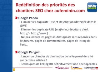Redéfinition des priorités des
chantiers SEO chez aufeminin.com
Google Panda
› Eliminer les duplicate Title et Description (détectée dans le
GWT)
› Eliminer les duplicate URL (maj/min, réécriture d’url,
http:// - http://www.)
› Ne pas indexer les pages inutiles (posts sans réponses dans
les forums, pages de commentaires, pages de listing de
liens…
Google Penguin
› Lancer un chantier de diminution de la Keyword densité
sur certains articles ?
› Techniques de linking BH définitivement non envisageables
 