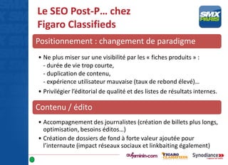 Le SEO Post-P… chez
Figaro Classifieds
Positionnement : changement de paradigme
• Ne plus miser sur une visibilité par les « fiches produits » :
- durée de vie trop courte,
- duplication de contenu,
- expérience utilisateur mauvaise (taux de rebond élevé)…
• Privilégier l’éditorial de qualité et des listes de résultats internes.
Contenu / édito
• Accompagnement des journalistes (création de billets plus longs,
optimisation, besoins éditos…)
• Création de dossiers de fond à forte valeur ajoutée pour
l’internaute (impact réseaux sociaux et linkbaiting également)
 