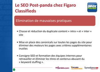Le SEO Post-panda chez Figaro
Classifieds
Elimination de mauvaises pratiques
• Chasse et réduction du duplicate content « intra » et « inter »
site
• Mise en place des canonicals sur toutes les pages du site pour
éliminer des moteurs les pages avec critères supplémentaires
inutiles
• Consigne SEO et formation des équipes internes pour
retravailler et éliminer les titres et contenus abusant du
« keyword stuffing ».
 