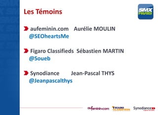Les Témoins
aufeminin.com Aurélie MOULIN
@SEOheartsMe
Figaro Classifieds Sébastien MARTIN
@Soueb
Synodiance Jean-Pascal THYS
@Jeanpascalthys
 