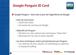 Google Penguin ID Card
Google Penguin = Une mise à jour de l’algorithme de Google
› Date de lancement
› 24/25 Avril 2012
› Sur toutes les versions de Google
› Objectifs de Penguin
› Pénaliser les sites utilisant des techniques "black-hat"
› Récompenser les sites à valeur ajoutée
› Les deux techniques visées principalement par Penguin
› Les schémas de liens abusifs / le netlinking sur-optimisé
› Le keyword stuffing
 