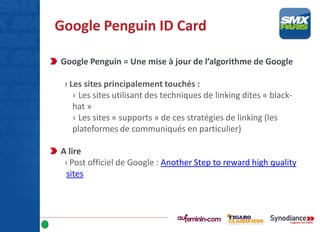 Google Penguin ID Card
Google Penguin = Une mise à jour de l’algorithme de Google
› Les sites principalement touchés :
› Les sites utilisant des techniques de linking dites « black-
hat »
› Les sites « supports » de ces stratégies de linking (les
plateformes de communiqués en particulier)
A lire
› Post officiel de Google : Another Step to reward high quality
sites
 