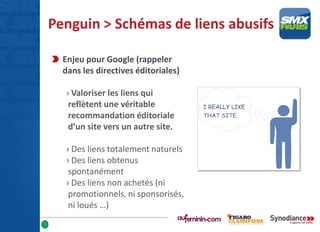 Penguin > Schémas de liens abusifs
Enjeu pour Google (rappeler
dans les directives éditoriales)
› Valoriser les liens qui
reflètent une véritable
recommandation éditoriale
d’un site vers un autre site.
› Des liens totalement naturels
› Des liens obtenus
spontanément
› Des liens non achetés (ni
promotionnels, ni sponsorisés,
ni loués …)
 